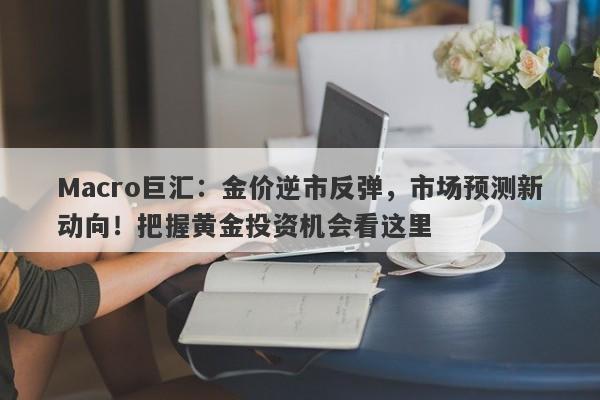 Macro巨汇：金价逆市反弹，市场预测新动向！把握黄金投资机会看这里