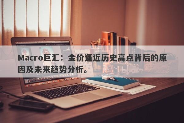 Macro巨汇：金价逼近历史高点背后的原因及未来趋势分析。