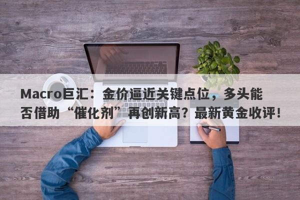 Macro巨汇：金价逼近关键点位，多头能否借助“催化剂”再创新高？最新黄金收评！