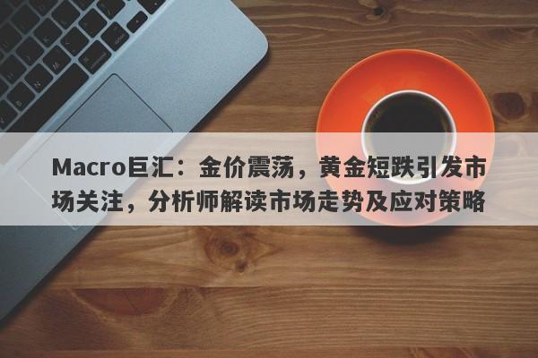 Macro巨汇：金价震荡，黄金短跌引发市场关注，分析师解读市场走势及应对策略