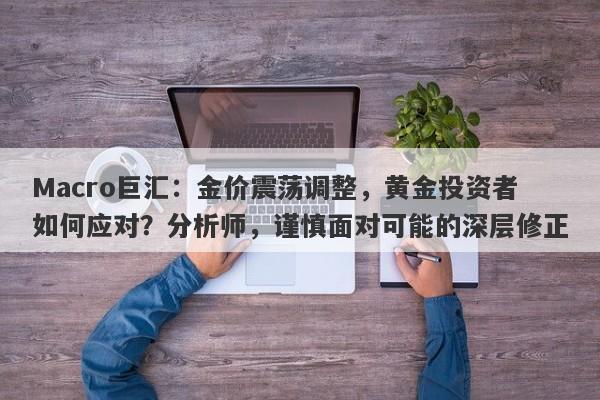 Macro巨汇：金价震荡调整，黄金投资者如何应对？分析师，谨慎面对可能的深层修正