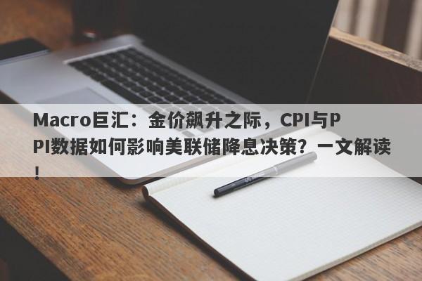 Macro巨汇：金价飙升之际，CPI与PPI数据如何影响美联储降息决策？一文解读！