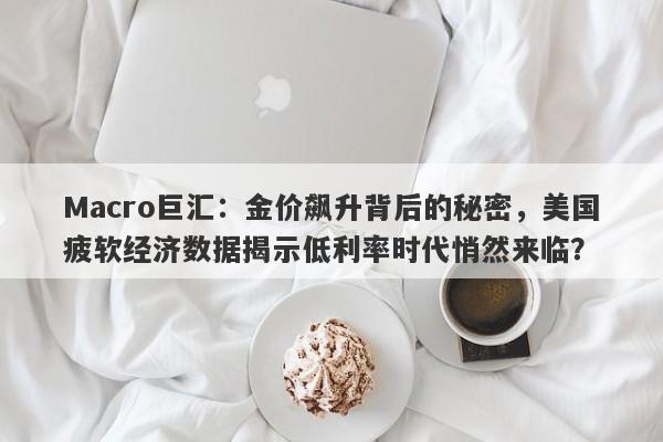 Macro巨汇：金价飙升背后的秘密，美国疲软经济数据揭示低利率时代悄然来临？
