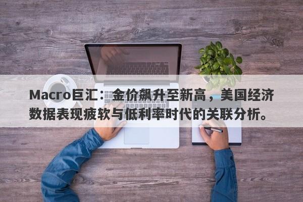Macro巨汇：金价飙升至新高，美国经济数据表现疲软与低利率时代的关联分析。