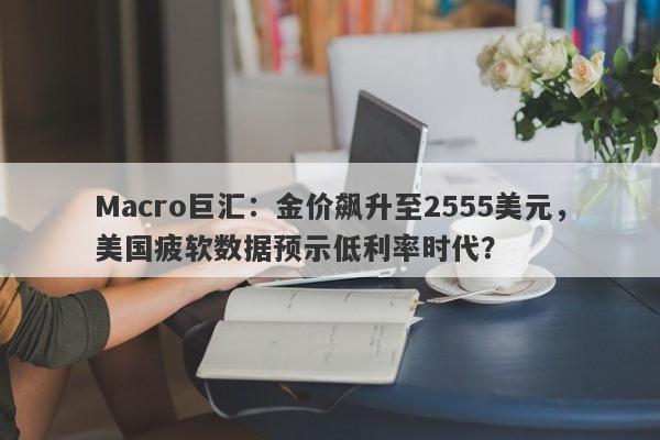 Macro巨汇：金价飙升至2555美元，美国疲软数据预示低利率时代？