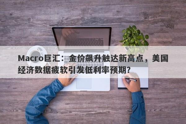 Macro巨汇：金价飙升触达新高点，美国经济数据疲软引发低利率预期？