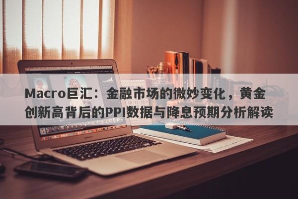 Macro巨汇：金融市场的微妙变化，黄金创新高背后的PPI数据与降息预期分析解读