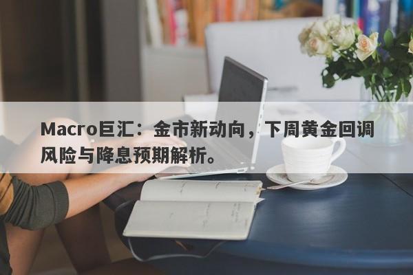Macro巨汇：金市新动向，下周黄金回调风险与降息预期解析。