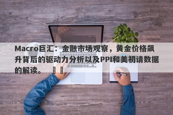 Macro巨汇：金融市场观察，黄金价格飙升背后的驱动力分析以及PPI和美初请数据的解读。  ​​