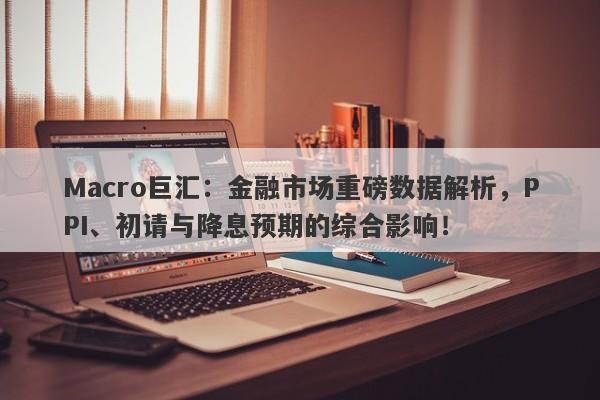 Macro巨汇：金融市场重磅数据解析，PPI、初请与降息预期的综合影响！