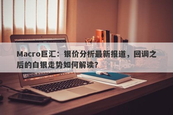 Macro巨汇：银价分析最新报道，回调之后的白银走势如何解读？