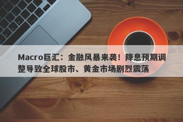 Macro巨汇：金融风暴来袭！降息预期调整导致全球股市、黄金市场剧烈震荡
