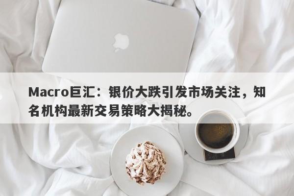Macro巨汇：银价大跌引发市场关注，知名机构最新交易策略大揭秘。