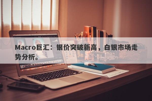 Macro巨汇：银价突破新高，白银市场走势分析。