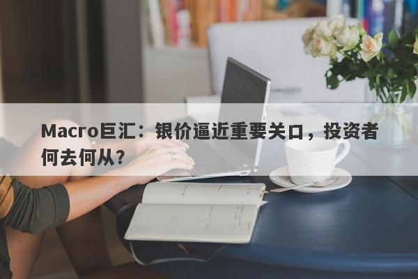 Macro巨汇：银价逼近重要关口，投资者何去何从？