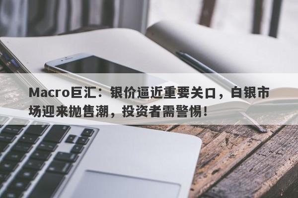 Macro巨汇：银价逼近重要关口，白银市场迎来抛售潮，投资者需警惕！