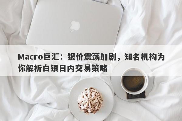 Macro巨汇：银价震荡加剧，知名机构为你解析白银日内交易策略