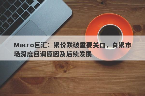 Macro巨汇：银价跌破重要关口，白银市场深度回调原因及后续发展