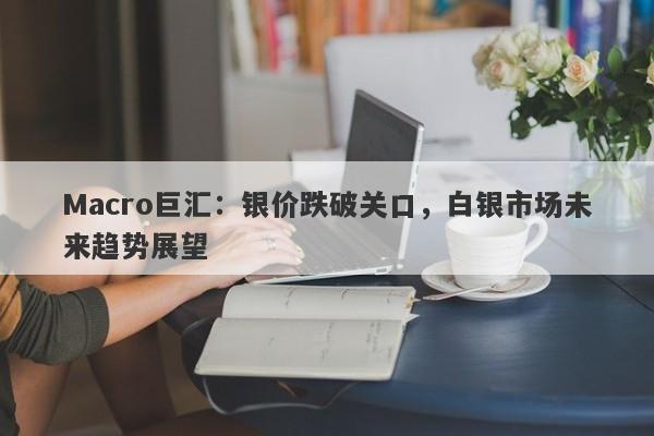 Macro巨汇：银价跌破关口，白银市场未来趋势展望