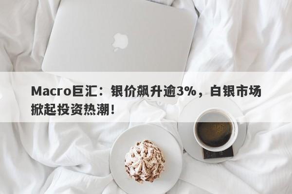 Macro巨汇：银价飙升逾3%，白银市场掀起投资热潮！