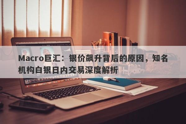 Macro巨汇：银价飙升背后的原因，知名机构白银日内交易深度解析