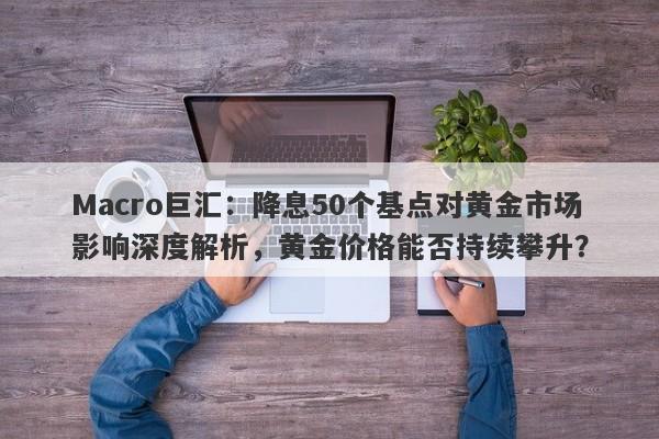 Macro巨汇：降息50个基点对黄金市场影响深度解析，黄金价格能否持续攀升？