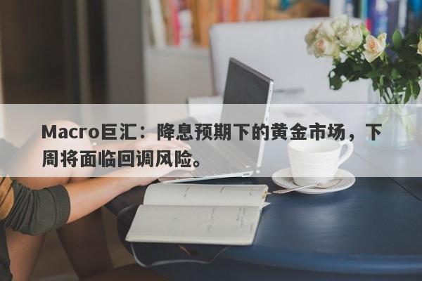 Macro巨汇：降息预期下的黄金市场，下周将面临回调风险。