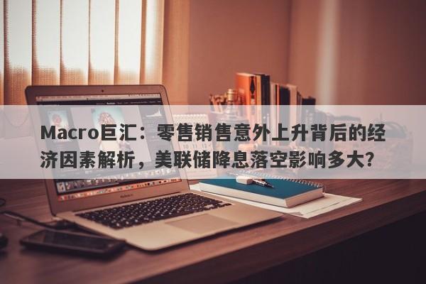 Macro巨汇：零售销售意外上升背后的经济因素解析，美联储降息落空影响多大？