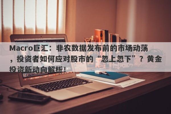 Macro巨汇：非农数据发布前的市场动荡，投资者如何应对股市的“忽上忽下”？黄金投资新动向解析！