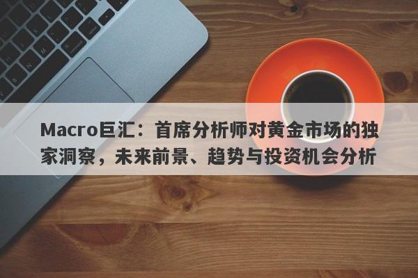 Macro巨汇：首席分析师对黄金市场的独家洞察，未来前景、趋势与投资机会分析