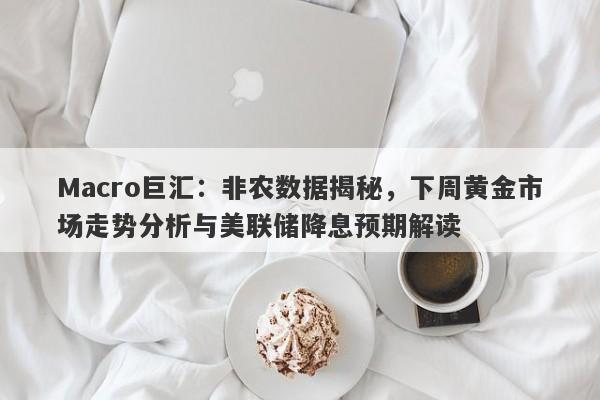 Macro巨汇：非农数据揭秘，下周黄金市场走势分析与美联储降息预期解读