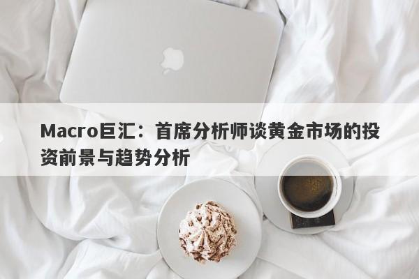 Macro巨汇：首席分析师谈黄金市场的投资前景与趋势分析