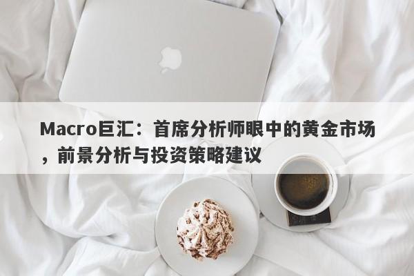Macro巨汇：首席分析师眼中的黄金市场，前景分析与投资策略建议
