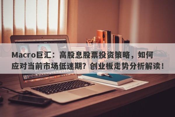 Macro巨汇：高股息股票投资策略，如何应对当前市场低迷期？创业板走势分析解读！
