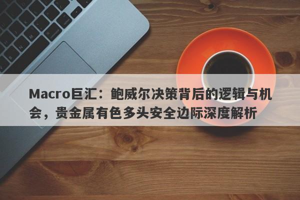 Macro巨汇：鲍威尔决策背后的逻辑与机会，贵金属有色多头安全边际深度解析