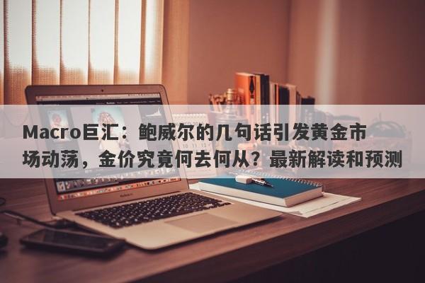 Macro巨汇：鲍威尔的几句话引发黄金市场动荡，金价究竟何去何从？最新解读和预测