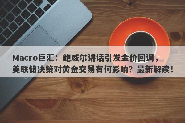 Macro巨汇：鲍威尔讲话引发金价回调，美联储决策对黄金交易有何影响？最新解读！