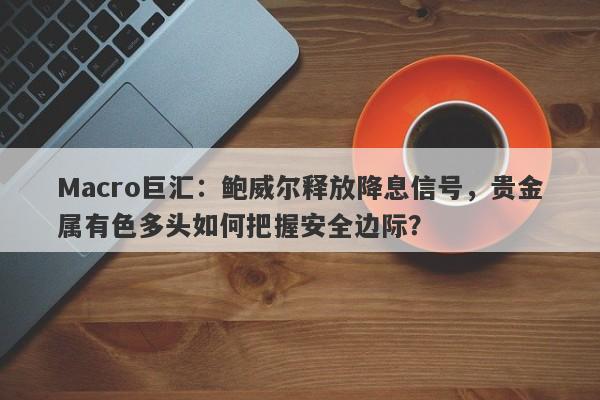 Macro巨汇：鲍威尔释放降息信号，贵金属有色多头如何把握安全边际？