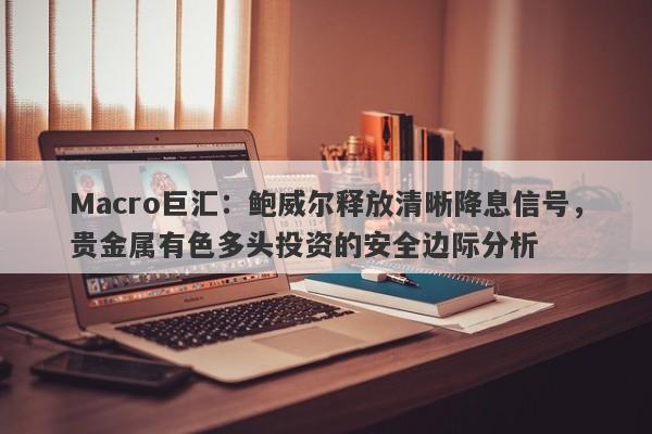 Macro巨汇：鲍威尔释放清晰降息信号，贵金属有色多头投资的安全边际分析