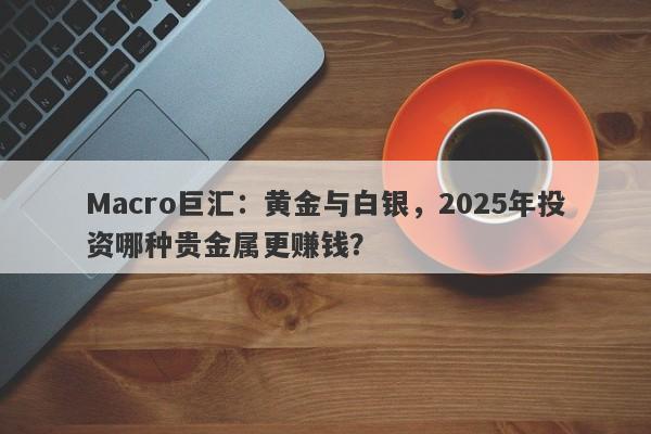 Macro巨汇：黄金与白银，2025年投资哪种贵金属更赚钱？