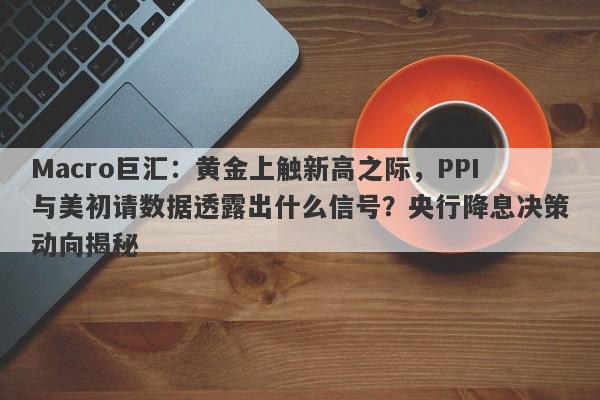 Macro巨汇：黄金上触新高之际，PPI与美初请数据透露出什么信号？央行降息决策动向揭秘