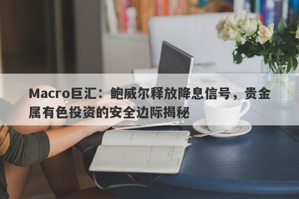Macro巨汇：鲍威尔释放降息信号，贵金属有色投资的安全边际揭秘
