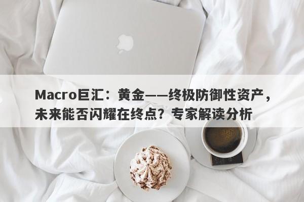 Macro巨汇：黄金——终极防御性资产，未来能否闪耀在终点？专家解读分析