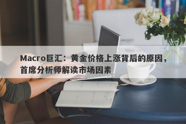Macro巨汇：黄金价格上涨背后的原因，首席分析师解读市场因素