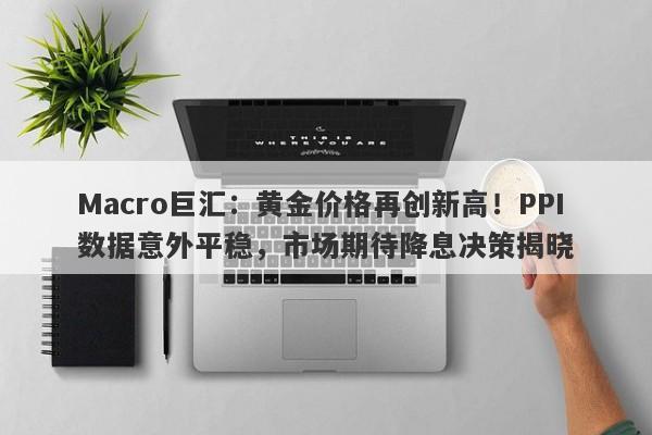 Macro巨汇：黄金价格再创新高！PPI数据意外平稳，市场期待降息决策揭晓