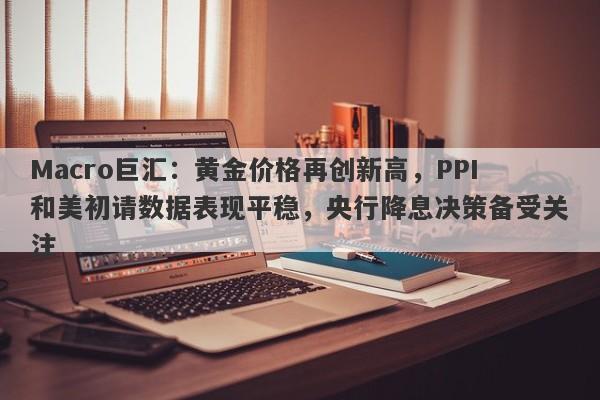 Macro巨汇：黄金价格再创新高，PPI和美初请数据表现平稳，央行降息决策备受关注
