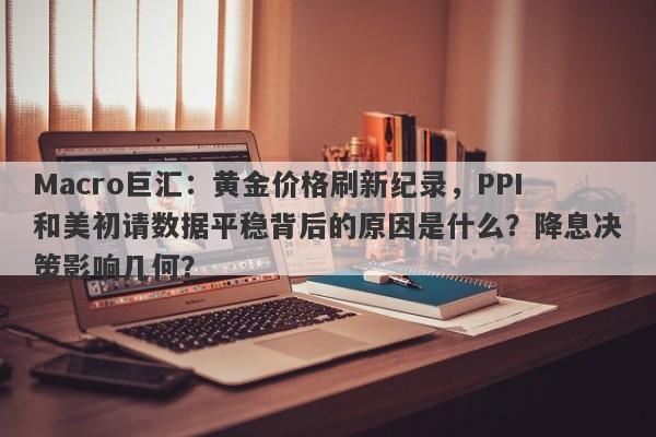 Macro巨汇：黄金价格刷新纪录，PPI和美初请数据平稳背后的原因是什么？降息决策影响几何？