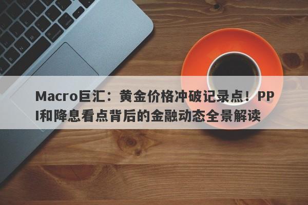 Macro巨汇：黄金价格冲破记录点！PPI和降息看点背后的金融动态全景解读