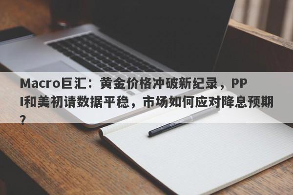Macro巨汇：黄金价格冲破新纪录，PPI和美初请数据平稳，市场如何应对降息预期？
