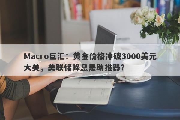 Macro巨汇：黄金价格冲破3000美元大关，美联储降息是助推器？